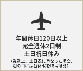 年間休日120日以上 完全週休2日制 土日祝日休み （業務上、土日祝に重なった場合、別の日に振替休暇を取得可能）